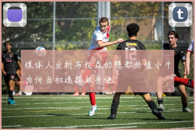 媒体人分析布伦森的隐形价值小牛为何当初选择放弃他