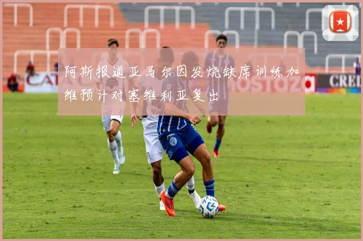 阿斯报道亚马尔因发烧缺席训练加维预计对塞维利亚复出