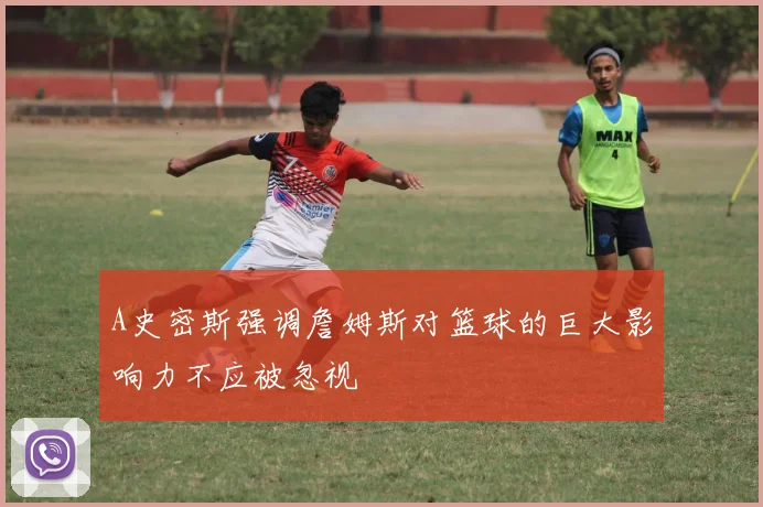 A史密斯强调詹姆斯对篮球的巨大影响力不应被忽视