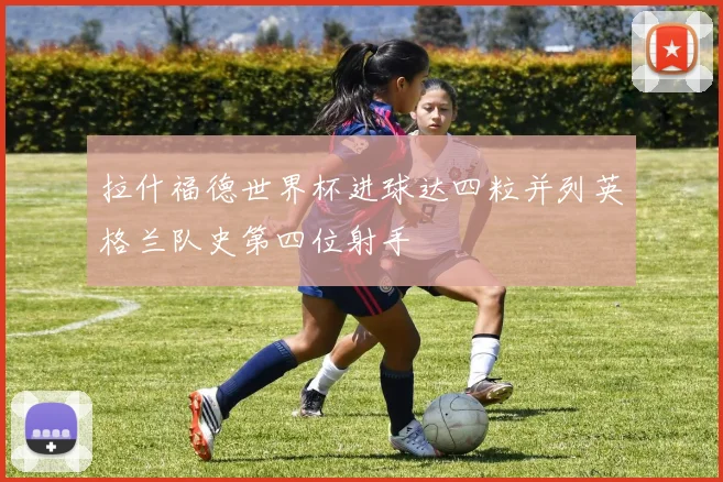 拉什福德世界杯进球达四粒并列英格兰队史第四位射手