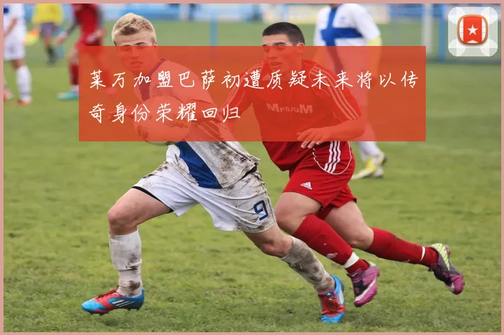 莱万加盟巴萨初遭质疑未来将以传奇身份荣耀回归