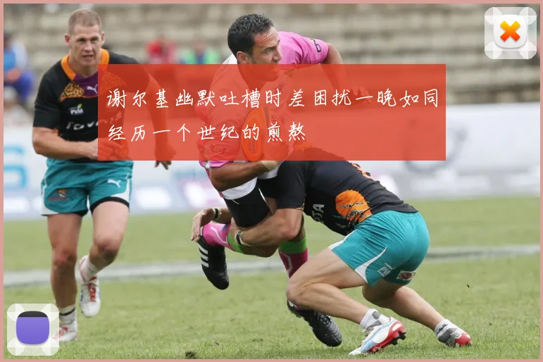 谢尔基幽默吐槽时差困扰一晚如同经历一个世纪的煎熬