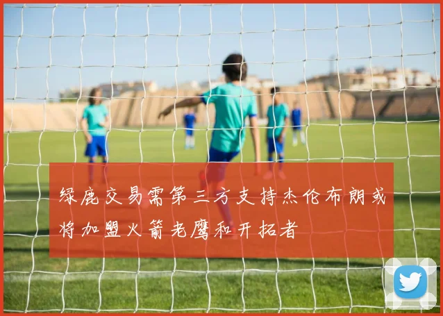 绿鹿交易需第三方支持杰伦布朗或将加盟火箭老鹰和开拓者