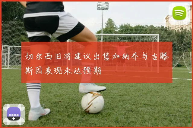 切尔西旧将建议出售加纳乔与吉滕斯因表现未达预期
