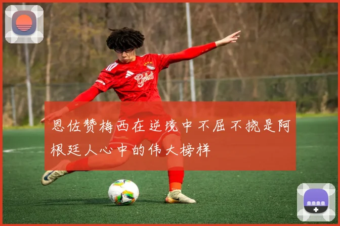 恩佐赞梅西在逆境中不屈不挠是阿根廷人心中的伟大榜样
