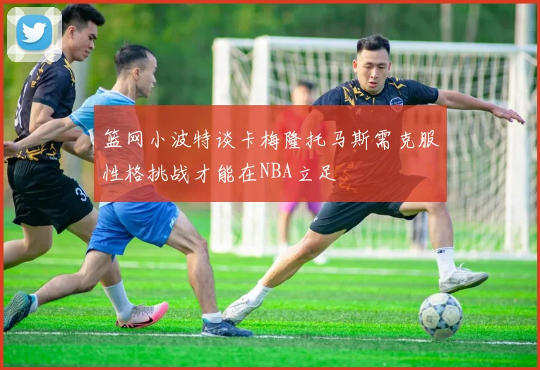 篮网小波特谈卡梅隆托马斯需克服性格挑战才能在NBA立足