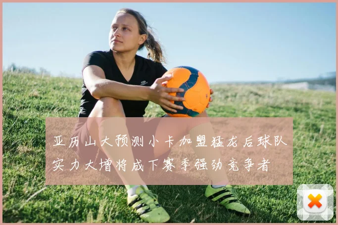 亚历山大预测小卡加盟猛龙后球队实力大增将成下赛季强劲竞争者