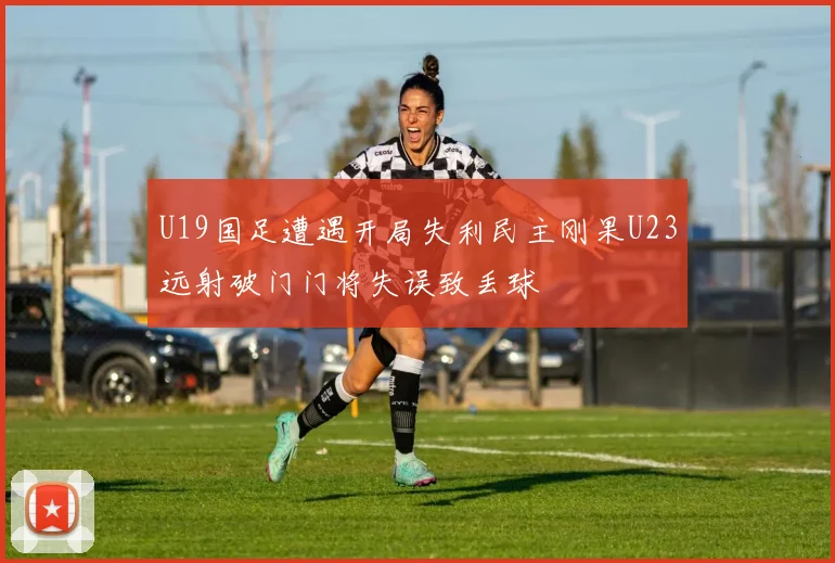 U19国足遭遇开局失利民主刚果U23远射破门门将失误致丢球