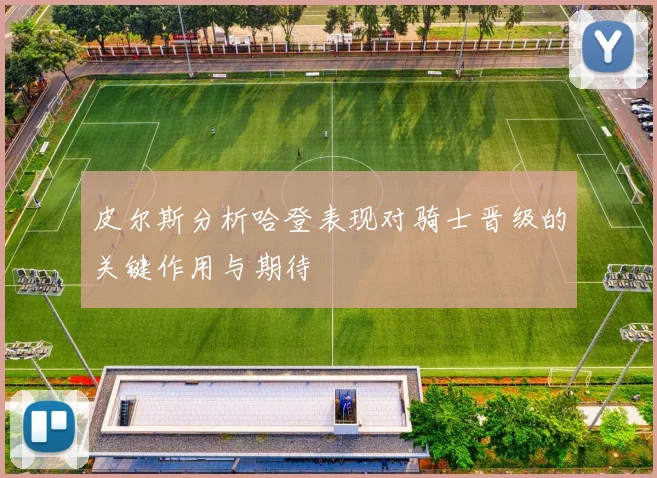 皮尔斯分析哈登表现对骑士晋级的关键作用与期待
