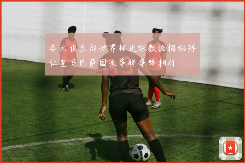 各大俱乐部世界杯进球数据揭秘拜仁皇马巴萨国米争辉争锋相对