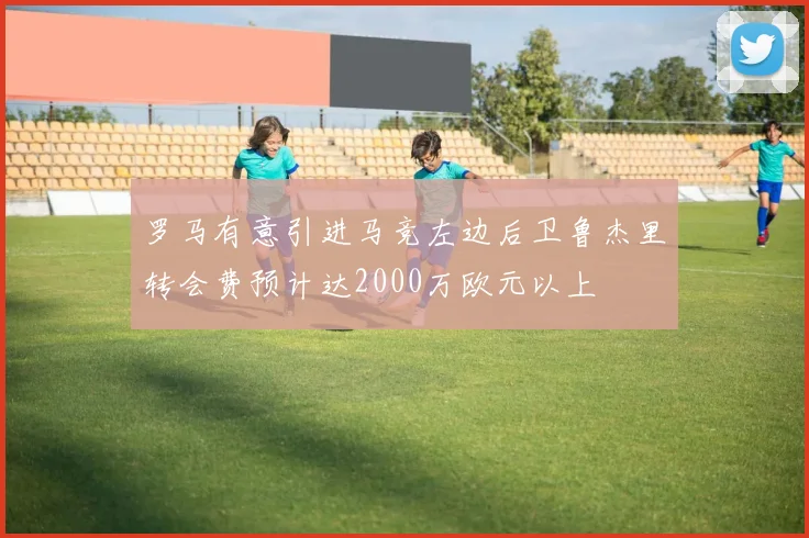罗马有意引进马竞左边后卫鲁杰里转会费预计达2000万欧元以上