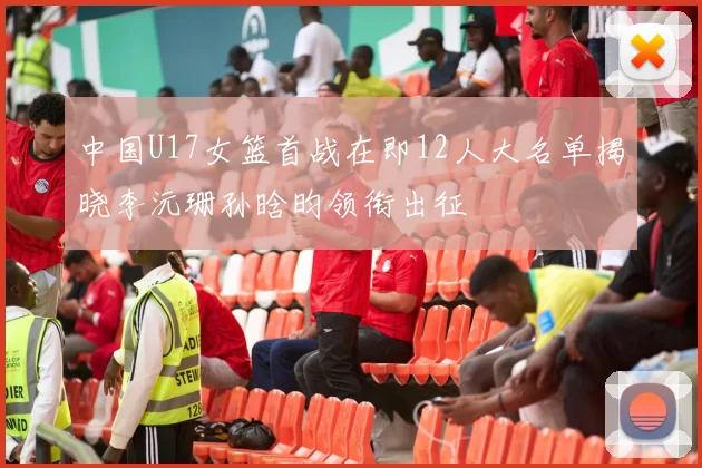 中国U17女篮首战在即12人大名单揭晓李沅珊孙晗昀领衔出征