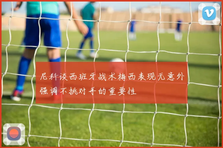 尼科谈西班牙战术梅西表现无意外强调不挑对手的重要性