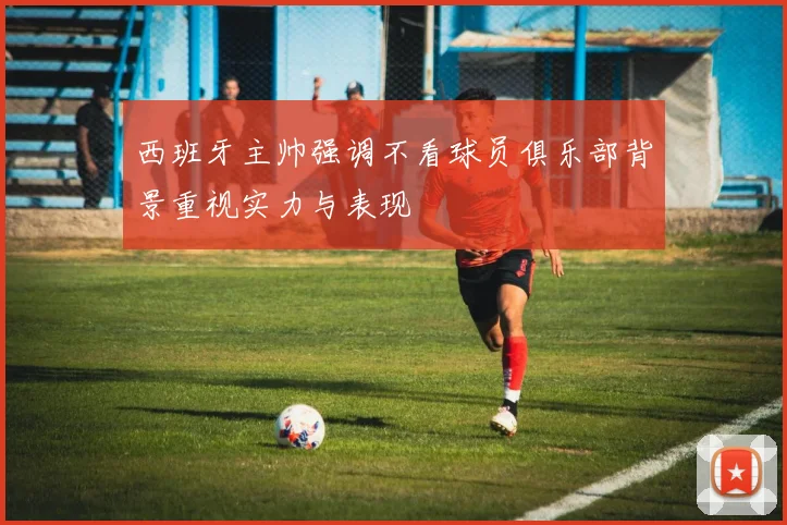 西班牙主帅强调不看球员俱乐部背景重视实力与表现