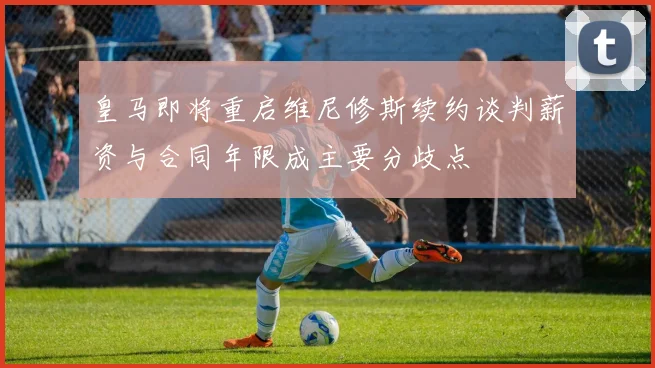 皇马即将重启维尼修斯续约谈判薪资与合同年限成主要分歧点