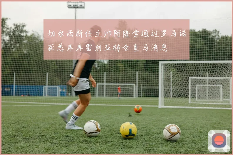 切尔西新任主帅阿隆索通过罗马诺获悉库库雷利亚转会皇马消息