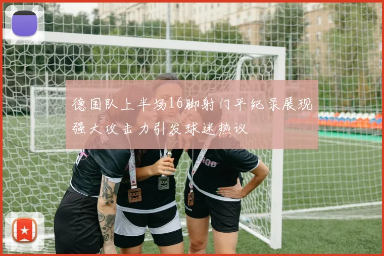 德国队上半场16脚射门平纪录展现强大攻击力引发球迷热议