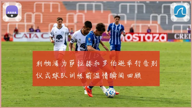 利物浦为萨拉赫和罗伯逊举行告别仪式球队训练前温情瞬间回顾