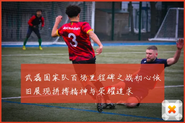 武磊国家队百场里程碑之战初心依旧展现拼搏精神与荣耀追求