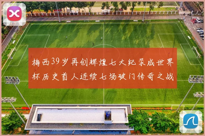 梅西39岁再创辉煌七大纪录成世界杯历史首人连续七场破门传奇之战