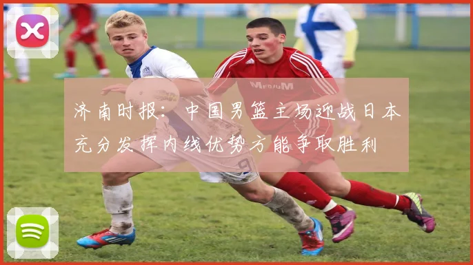 济南时报：中国男篮主场迎战日本充分发挥内线优势方能争取胜利