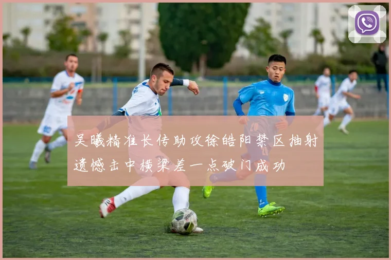 吴曦精准长传助攻徐皓阳禁区抽射遗憾击中横梁差一点破门成功