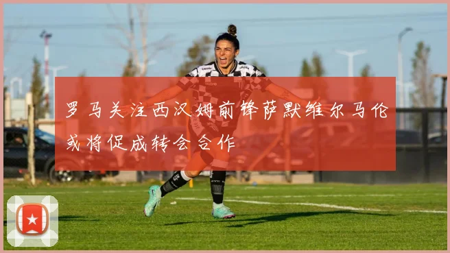 罗马关注西汉姆前锋萨默维尔马伦或将促成转会合作