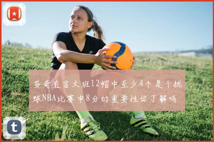 芬奇直言文班12帽中至少4个是干扰球NBA比赛中8分的重要性你了解吗
