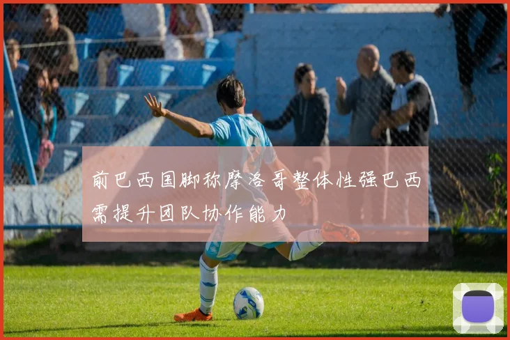 前巴西国脚称摩洛哥整体性强巴西需提升团队协作能力