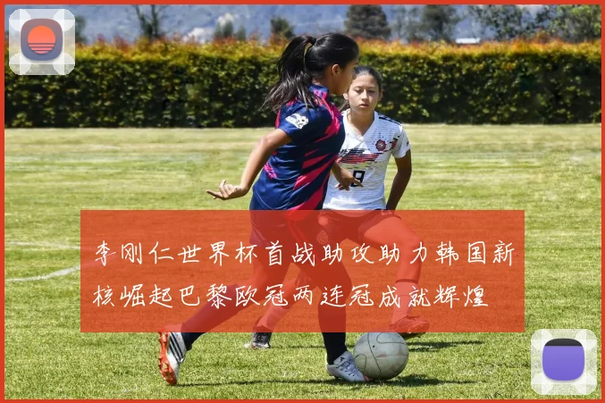 李刚仁世界杯首战助攻助力韩国新核崛起巴黎欧冠两连冠成就辉煌
